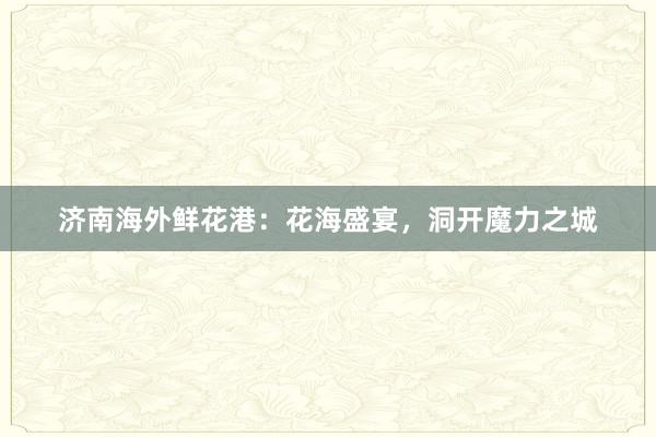 济南海外鲜花港：花海盛宴，洞开魔力之城