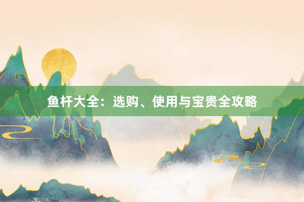 鱼杆大全：选购、使用与宝贵全攻略
