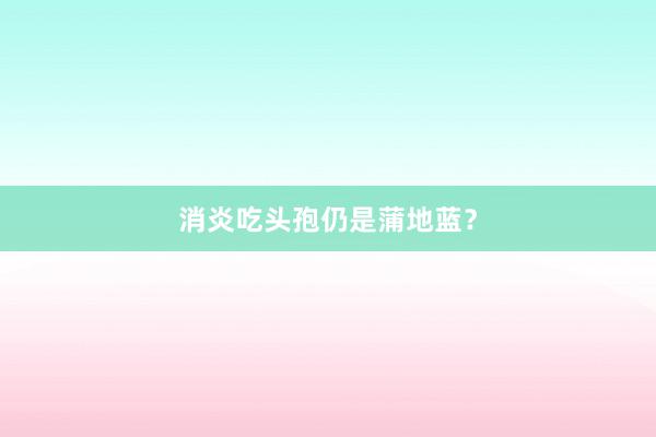 消炎吃头孢仍是蒲地蓝？