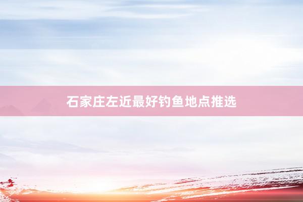 石家庄左近最好钓鱼地点推选