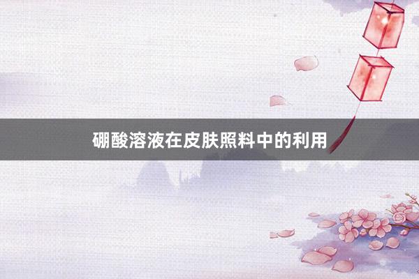 硼酸溶液在皮肤照料中的利用