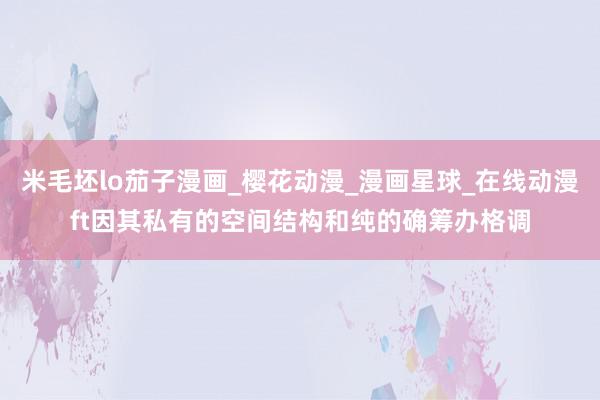 米毛坯lo茄子漫画_樱花动漫_漫画星球_在线动漫ft因其私有的空间结构和纯的确筹办格调