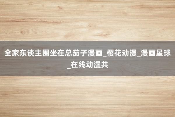 全家东谈主围坐在总茄子漫画_樱花动漫_漫画星球_在线动漫共